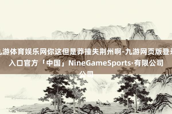九游体育娱乐网你这但是莽撞失荆州啊-九游网页版登录入口官方「中国」NineGameSports·有限公司