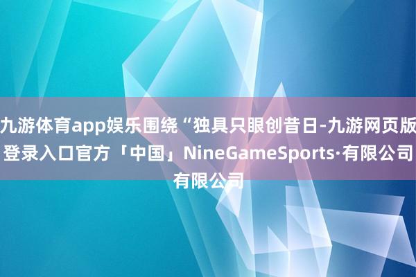 九游体育app娱乐围绕“独具只眼创昔日-九游网页版登录入口官方「中国」NineGameSports·有限公司