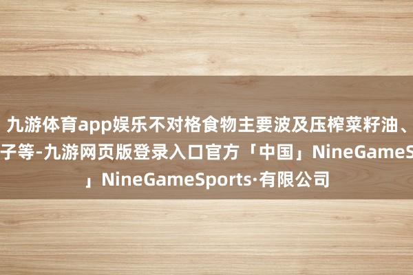 九游体育app娱乐不对格食物主要波及压榨菜籽油、辣椒、馒头、包子等-九游网页版登录入口官方「中国」NineGameSports·有限公司