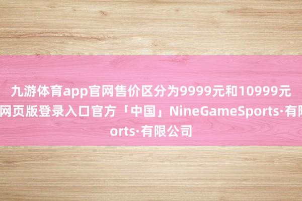 九游体育app官网售价区分为9999元和10999元-九游网页版登录入口官方「中国」NineGameSports·有限公司
