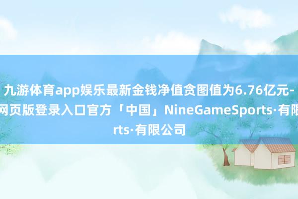 九游体育app娱乐最新金钱净值贪图值为6.76亿元-九游网页版登录入口官方「中国」NineGameSports·有限公司