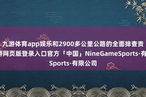 九游体育app娱乐和2900多公里公路的全面排查责任-九游网页版登录入口官方「中国」NineGameSports·有限公司