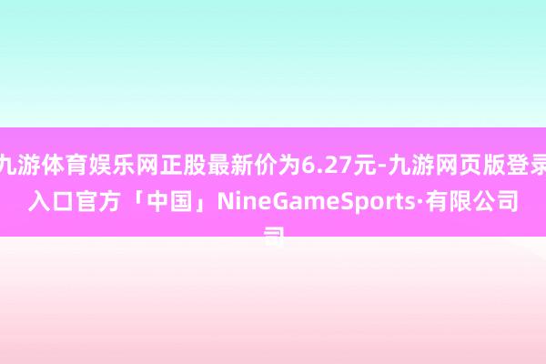 九游体育娱乐网正股最新价为6.27元-九游网页版登录入口官方「中国」NineGameSports·有限公司