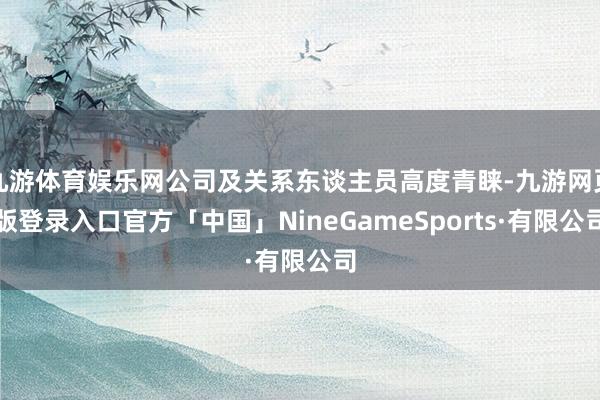 九游体育娱乐网公司及关系东谈主员高度青睐-九游网页版登录入口官方「中国」NineGameSports·有限公司