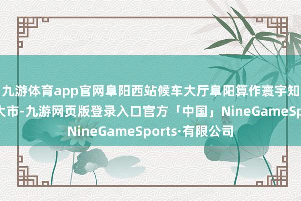 九游体育app官网阜阳西站候车大厅阜阳算作寰宇知名的劳务输出大市-九游网页版登录入口官方「中国」NineGameSports·有限公司
