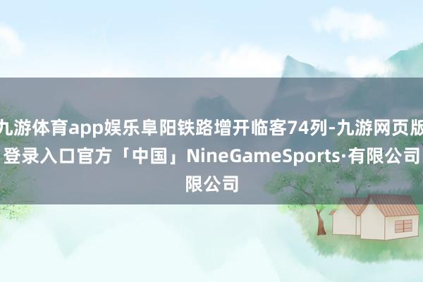 九游体育app娱乐阜阳铁路增开临客74列-九游网页版登录入口官方「中国」NineGameSports·有限公司