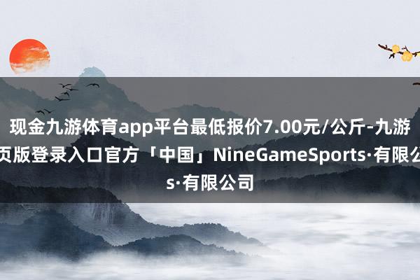 现金九游体育app平台最低报价7.00元/公斤-九游网页版登录入口官方「中国」NineGameSports·有限公司