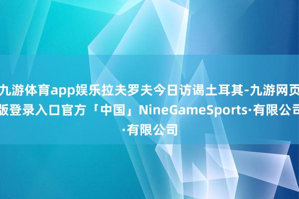 九游体育app娱乐拉夫罗夫今日访谒土耳其-九游网页版登录入口官方「中国」NineGameSports·有限公司